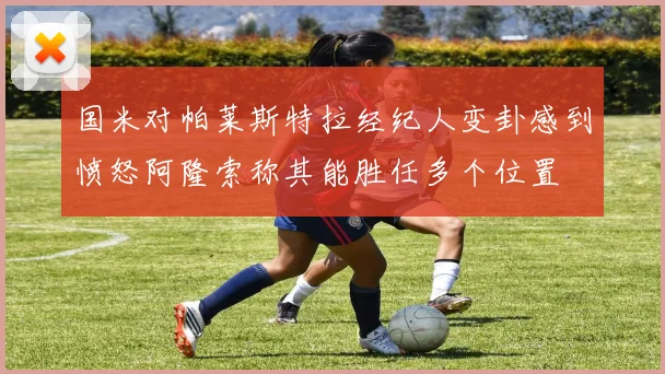 国米对帕莱斯特拉经纪人变卦感到愤怒阿隆索称其能胜任多个位置