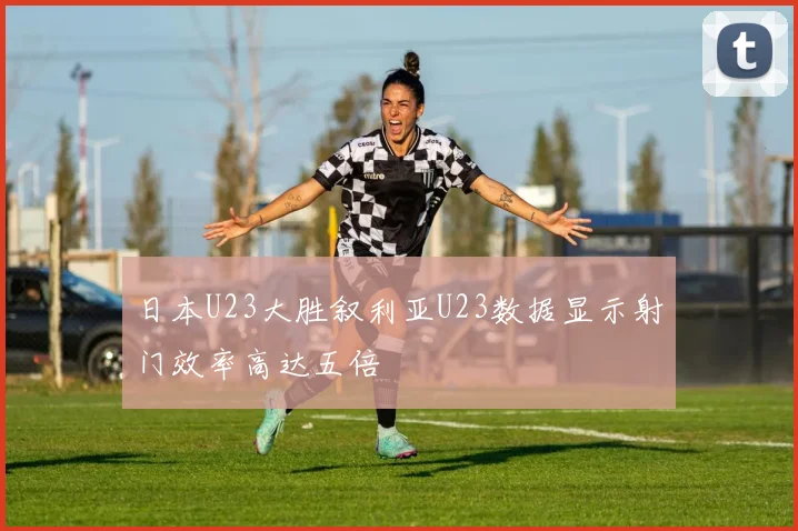 日本U23大胜叙利亚U23数据显示射门效率高达五倍