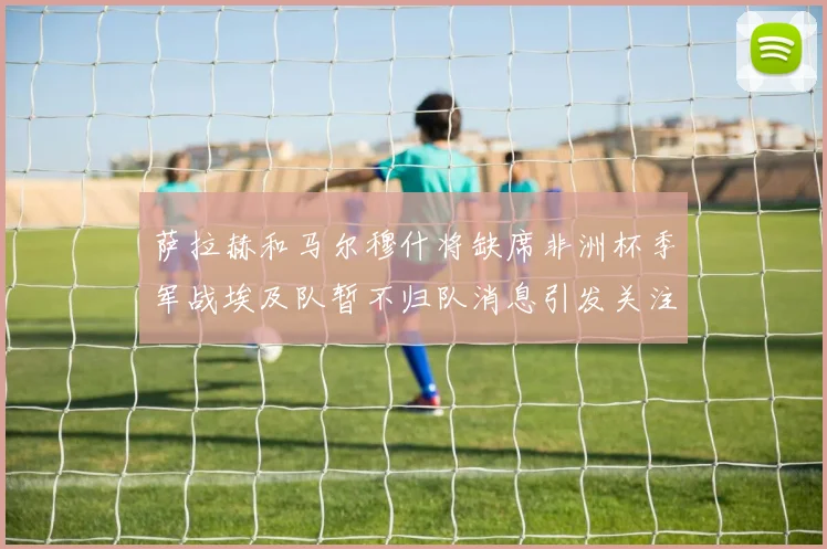 萨拉赫和马尔穆什将缺席非洲杯季军战埃及队暂不归队消息引发关注