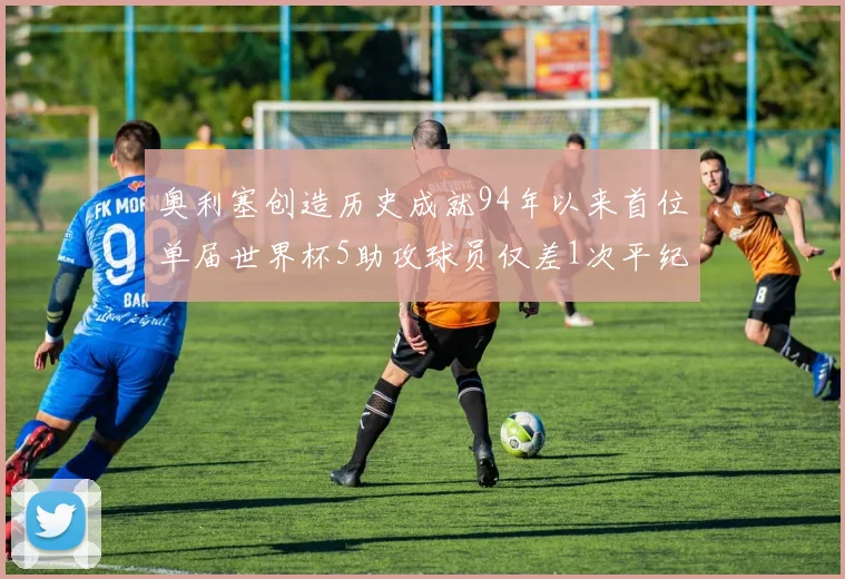 奥利塞创造历史成就94年以来首位单届世界杯5助攻球员仅差1次平纪录