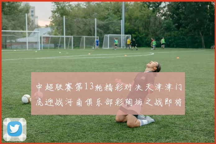 中超联赛第13轮精彩对决天津津门虎迎战河南俱乐部彩陶坊之战即将开启
