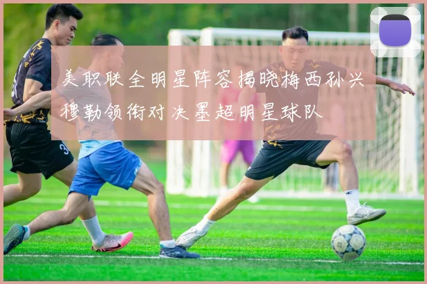 美职联全明星阵容揭晓梅西孙兴慜穆勒领衔对决墨超明星球队