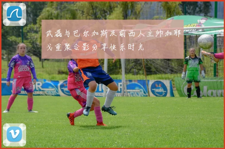 武磊与巴尔加斯及前西人主帅加耶戈重聚合影分享快乐时光