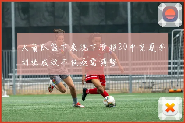 火箭队篮下表现下滑超20申京夏季训练成效不佳亟需调整