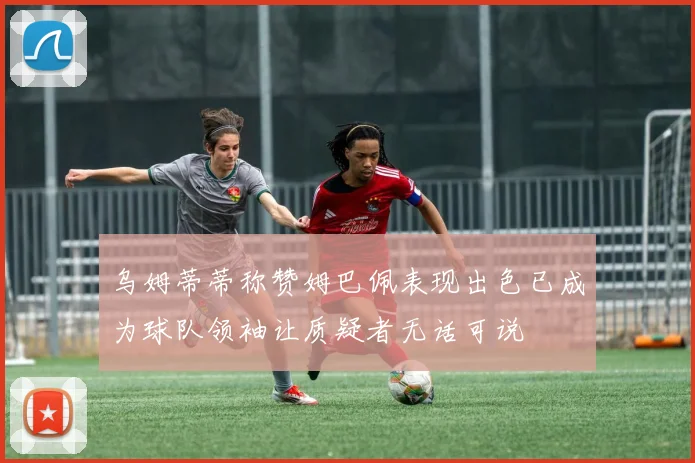 乌姆蒂蒂称赞姆巴佩表现出色已成为球队领袖让质疑者无话可说
