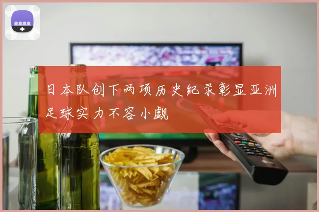 日本队创下两项历史纪录彰显亚洲足球实力不容小觑