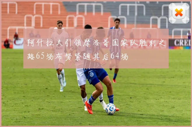 阿什拉夫引领摩洛哥国家队胜利之路65场布努紧随其后64场