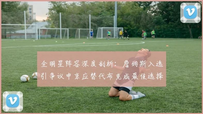 全明星阵容深度剖析：詹姆斯入选引争议申京应替代布克成最佳选择