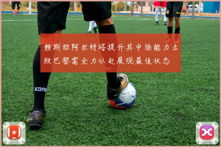赖斯称阿尔特塔提升其中场能力击败巴黎需全力以赴展现最佳状态
