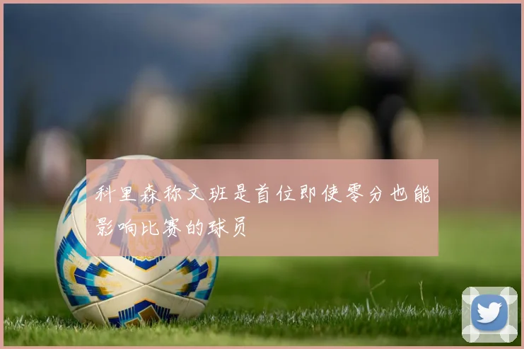 科里森称文班是首位即使零分也能影响比赛的球员