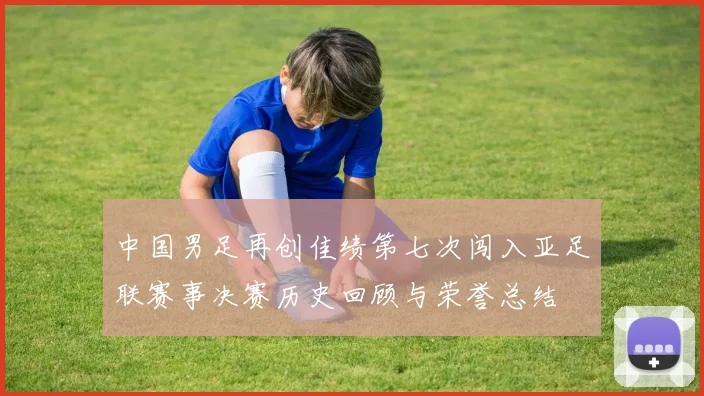 中国男足再创佳绩第七次闯入亚足联赛事决赛历史回顾与荣誉总结