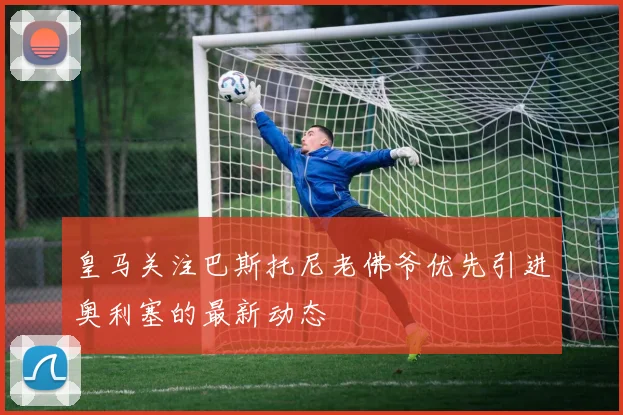 皇马关注巴斯托尼老佛爷优先引进奥利塞的最新动态