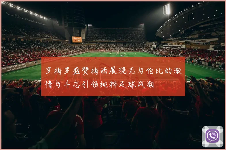 罗梅罗盛赞梅西展现无与伦比的激情与斗志引领纯粹足球风潮