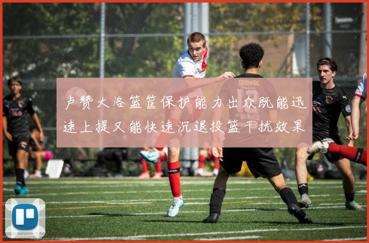 卢赞大洛篮筐保护能力出众既能迅速上提又能快速沉退投篮干扰效果显著