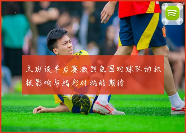 文班谈季后赛激烈氛围对球队的积极影响与精彩对抗的期待