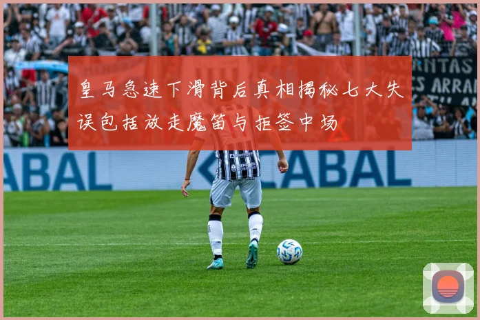 皇马急速下滑背后真相揭秘七大失误包括放走魔笛与拒签中场
